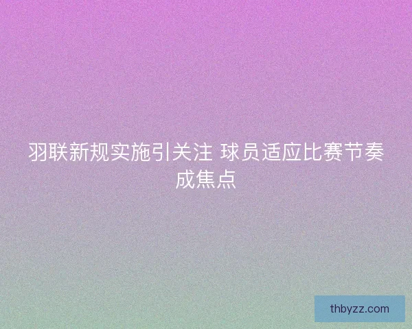 羽联新规实施引关注 球员适应比赛节奏成焦点