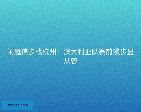 闲庭信步战杭州：澳大利亚队赛前漫步显从容