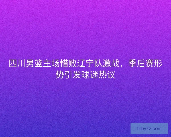 四川男篮主场惜败辽宁队激战，季后赛形势引发球迷热议